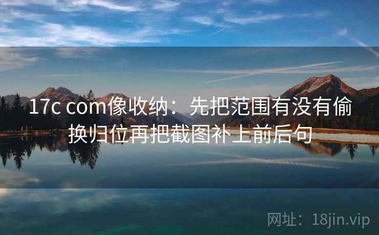 17c com像收纳：先把范围有没有偷换归位再把截图补上前后句