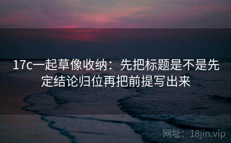 17c一起草像收纳：先把标题是不是先定结论归位再把前提写出来