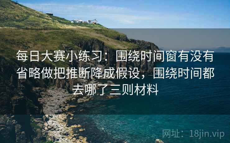 每日大赛小练习：围绕时间窗有没有省略做把推断降成假设，围绕时间都去哪了三则材料