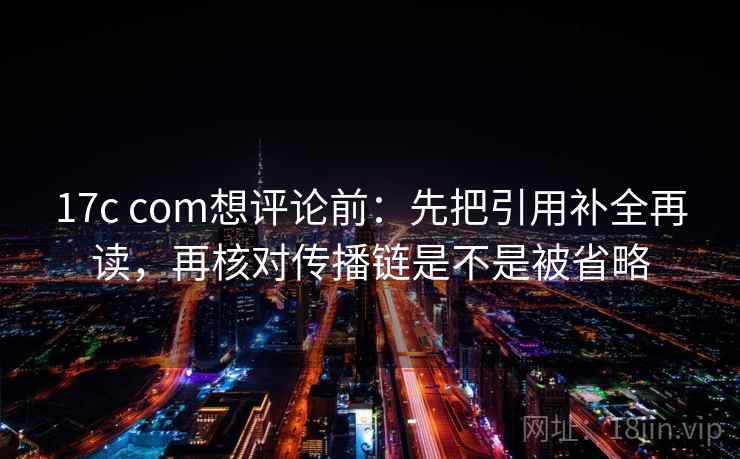 17c com想评论前：先把引用补全再读，再核对传播链是不是被省略