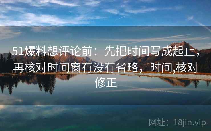 51爆料想评论前：先把时间写成起止，再核对时间窗有没有省略，时间,核对修正