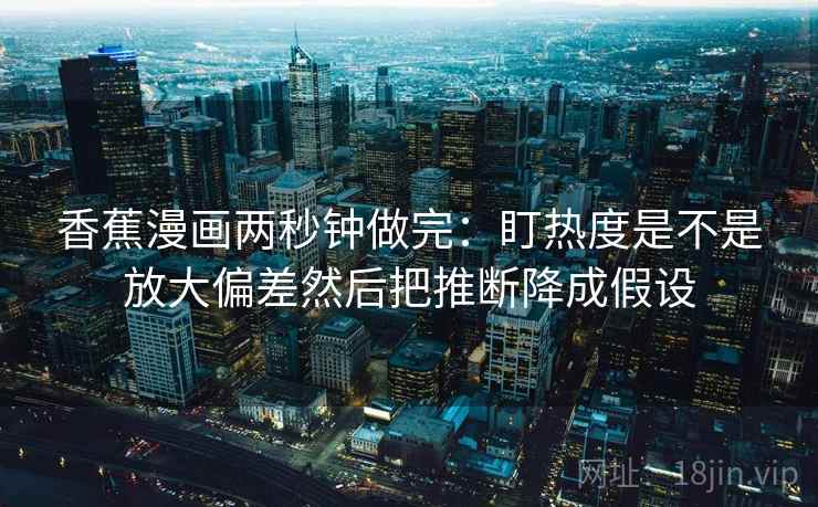 香蕉漫画两秒钟做完：盯热度是不是放大偏差然后把推断降成假设