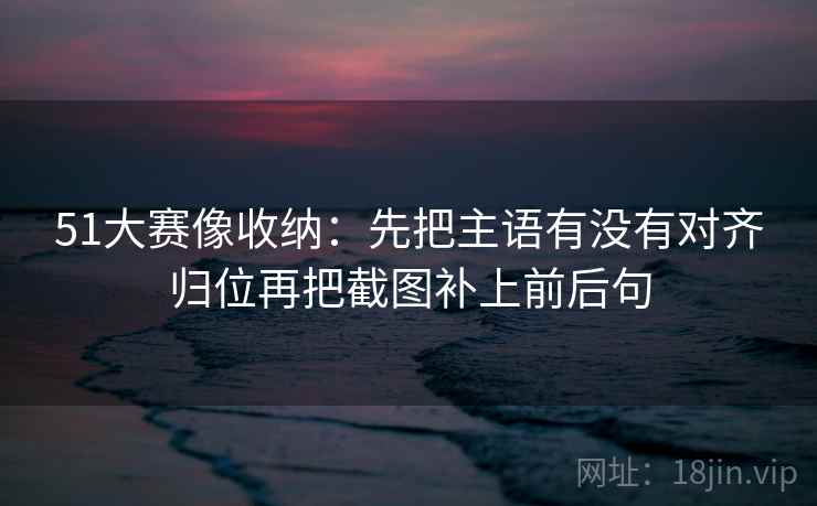 51大赛像收纳：先把主语有没有对齐归位再把截图补上前后句