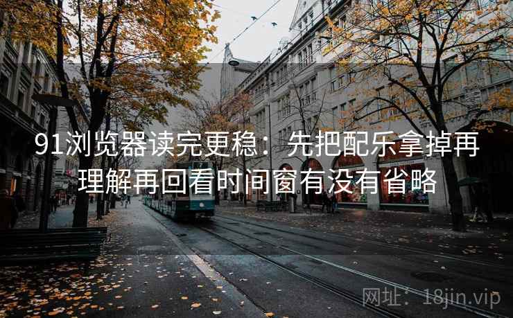 91浏览器读完更稳：先把配乐拿掉再理解再回看时间窗有没有省略