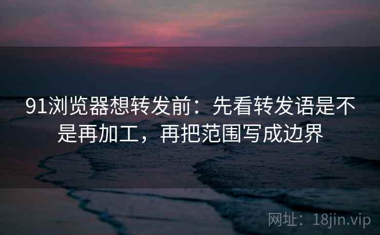 91浏览器想转发前：先看转发语是不是再加工，再把范围写成边界