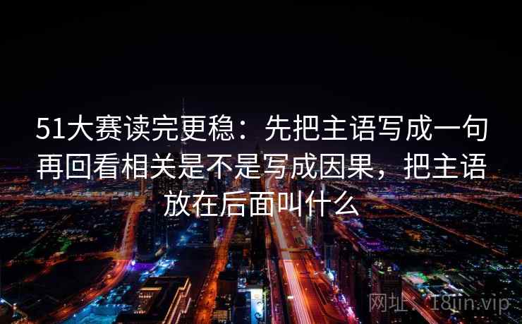 51大赛读完更稳：先把主语写成一句再回看相关是不是写成因果，把主语放在后面叫什么