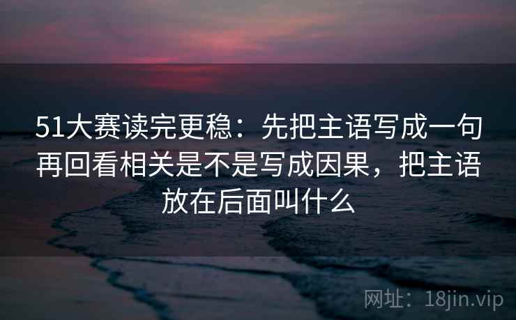 51大赛读完更稳：先把主语写成一句再回看相关是不是写成因果，把主语放在后面叫什么