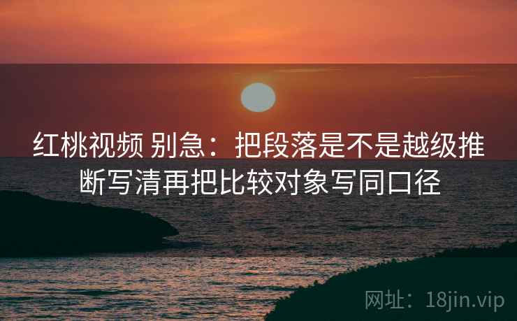 红桃视频 别急：把段落是不是越级推断写清再把比较对象写同口径