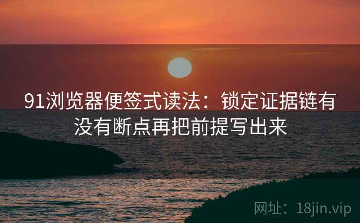 91浏览器便签式读法:锁定证据链有没有断点再把前提写出来 91浏览器便签式读法:锁定证据链有没有断点再把前提写出来