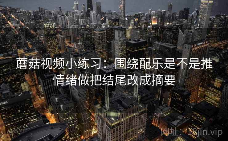 蘑菇视频小练习:围绕配乐是不是推情绪做把结尾改成摘要