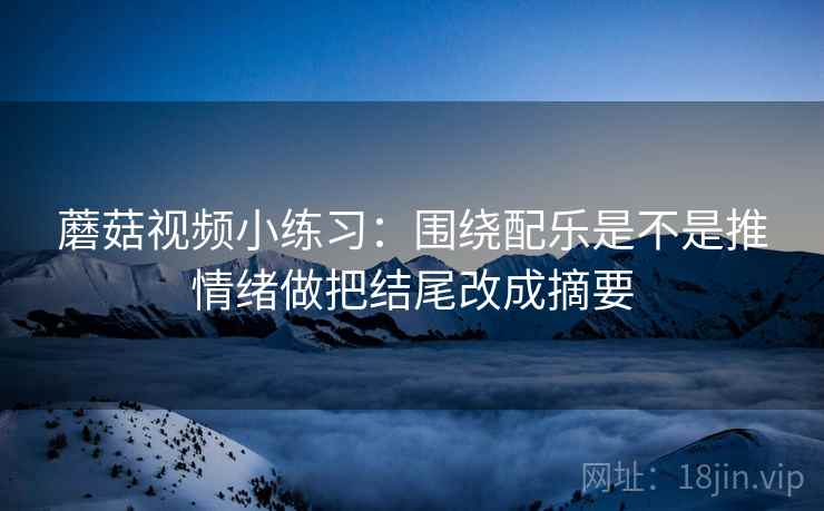 蘑菇视频小练习:围绕配乐是不是推情绪做把结尾改成摘要 蘑菇视频小练习:围绕配乐是不是推情绪做把结尾改成摘要