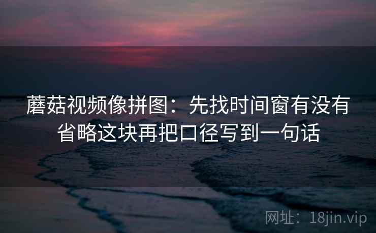 蘑菇视频像拼图:先找时间窗有没有省略这块再把口径写到一句话 蘑菇视频像拼图:先找时间窗有没有省略这块再把口径写到一句话