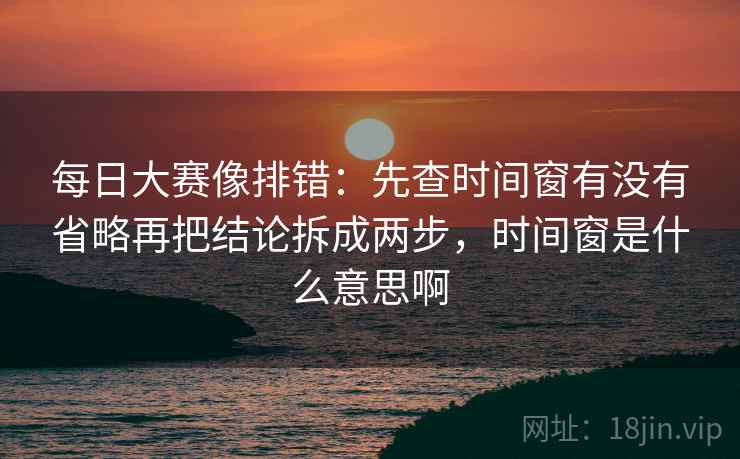 每日大赛像排错：先查时间窗有没有省略再把结论拆成两步，时间窗是什么意思啊