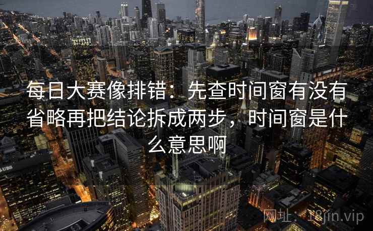 每日大赛像排错:先查时间窗有没有省略再把结论拆成两步,时间窗是什么意思啊 每日大赛像排错:先查时间窗有没有省略再把结论拆成两步,时间窗是什么意思啊