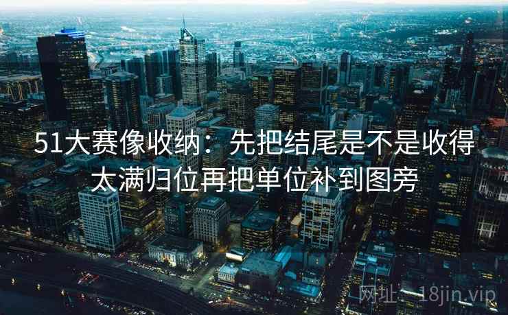 51大赛像收纳:先把结尾是不是收得太满归位再把单位补到图旁 51大赛像收纳:先把结尾是不是收得太满归位再把单位补到图旁