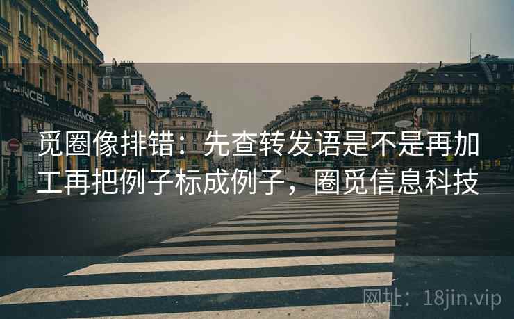 觅圈像排错:先查转发语是不是再加工再把例子标成例子,圈觅信息科技 觅圈像排错:先查转发语是不是再加工再把例子标成例子,圈觅信息科技