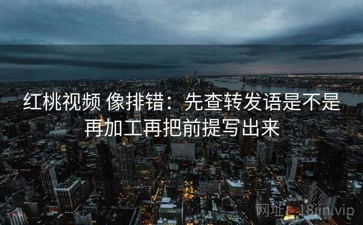 红桃视频 像排错：先查转发语是不是再加工再把前提写出来