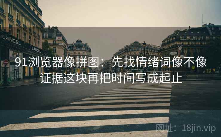 91浏览器像拼图:先找情绪词像不像证据这块再把时间写成起止 91浏览器像拼图:先找情绪词像不像证据这块再把时间写成起止