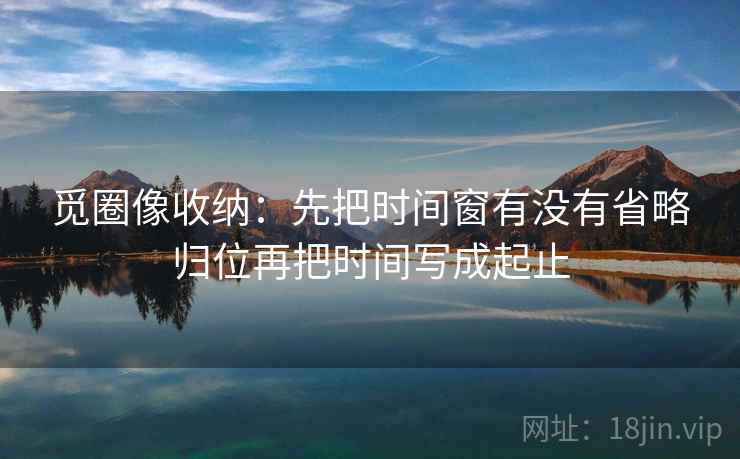 觅圈像收纳:先把时间窗有没有省略归位再把时间写成起止