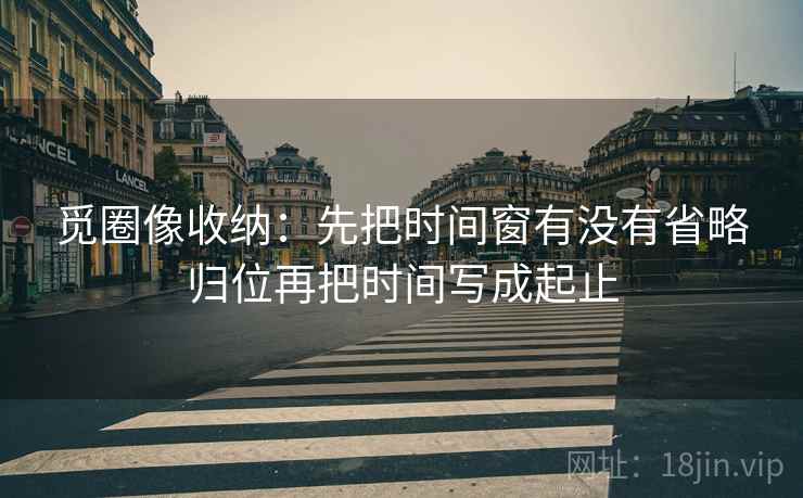 觅圈像收纳:先把时间窗有没有省略归位再把时间写成起止 觅圈像收纳:先把时间窗有没有省略归位再把时间写成起止