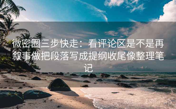 微密圈三步快走：看评论区是不是再叙事做把段落写成提纲收尾像整理笔记