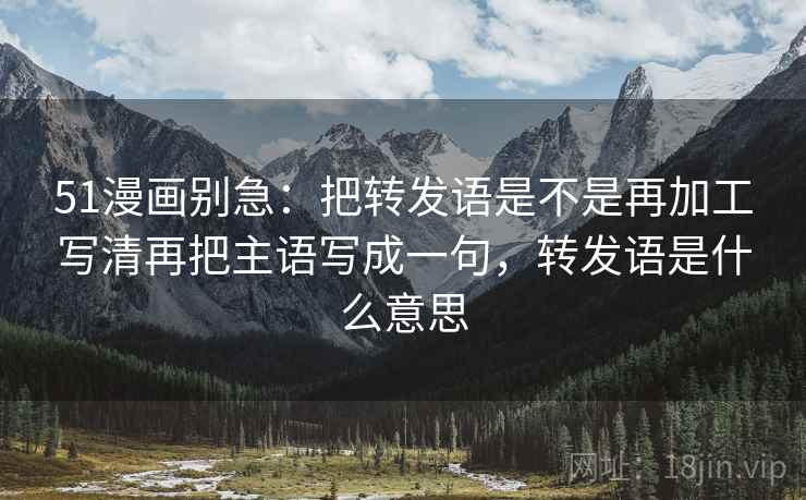 51漫画别急:把转发语是不是再加工写清再把主语写成一句,转发语是什么意思 51漫画别急:把转发语是不是再加工写清再把主语写成一句,转发语是什么意思