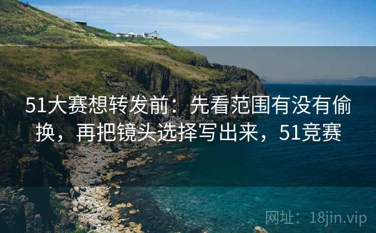 51大赛想转发前:先看范围有没有偷换,再把镜头选择写出来,51竞赛 51大赛想转发前:先看范围有没有偷换,再把镜头选择写出来,51竞赛