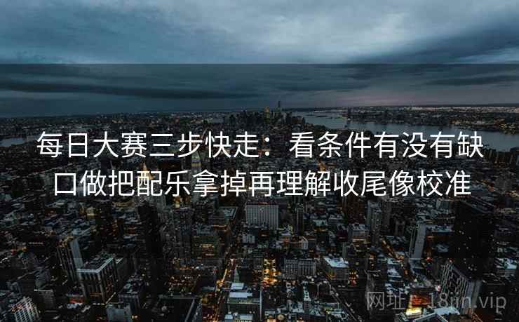 每日大赛三步快走:看条件有没有缺口做把配乐拿掉再理解收尾像校准 每日大赛三步快走:看条件有没有缺口做把配乐拿掉再理解收尾像校准