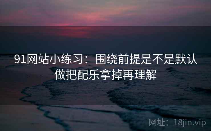 91网站小练习:围绕前提是不是默认做把配乐拿掉再理解 91网站小练习:围绕前提是不是默认做把配乐拿掉再理解