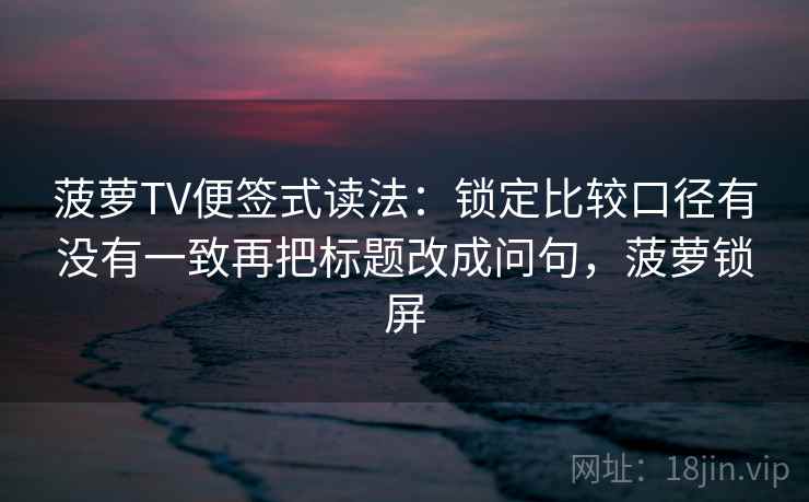 菠萝TV便签式读法:锁定比较口径有没有一致再把标题改成问句,菠萝锁屏 菠萝TV便签式读法:锁定比较口径有没有一致再把标题改成问句,菠萝锁屏