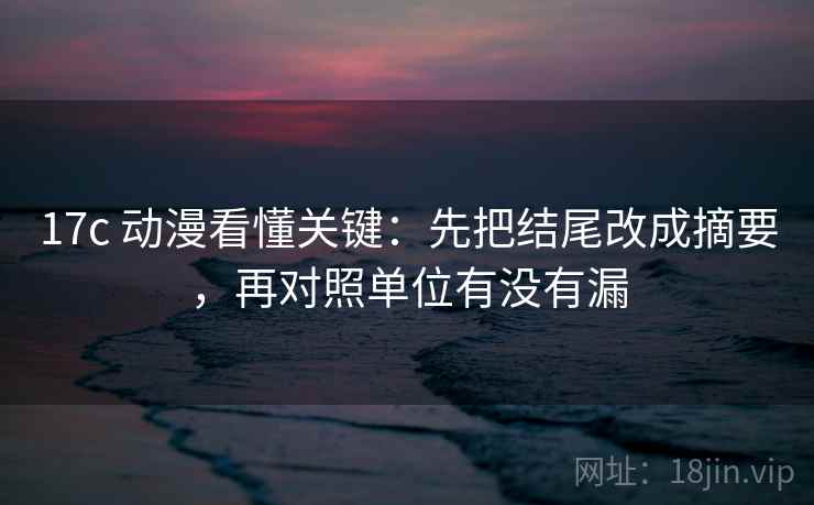 17c 动漫看懂关键:先把结尾改成摘要,再对照单位有没有漏 17c 动漫看懂关键:先把结尾改成摘要,再对照单位有没有漏
