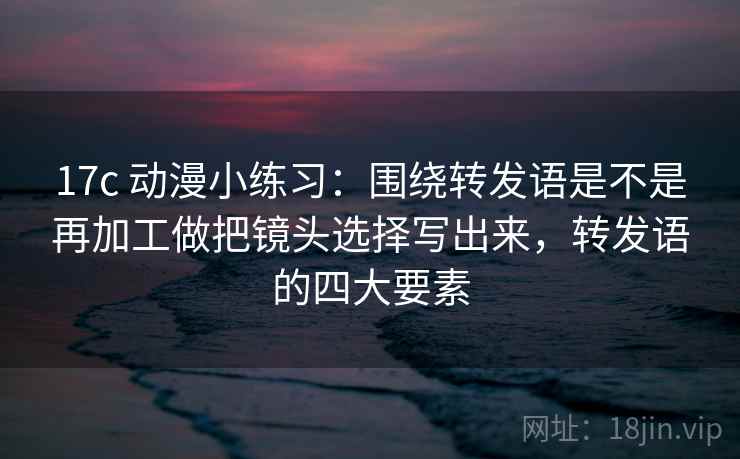 17c 动漫小练习:围绕转发语是不是再加工做把镜头选择写出来,转发语的四大要素 17c 动漫小练习:围绕转发语是不是再加工做把镜头选择写出来,转发语的四大要素